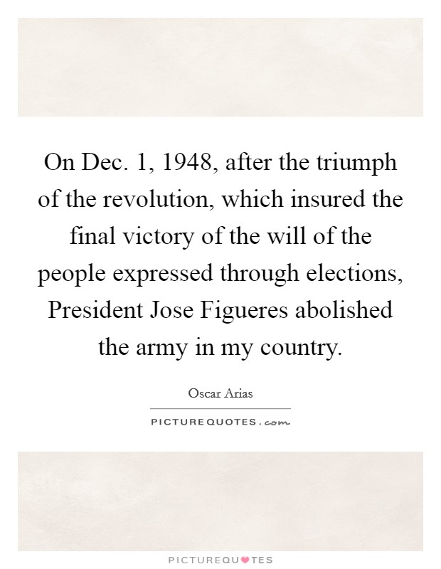 On Dec. 1, 1948, after the triumph of the revolution, which insured the final victory of the will of the people expressed through elections, President Jose Figueres abolished the army in my country. Picture Quote #1