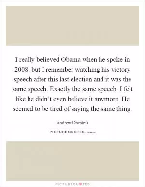 I really believed Obama when he spoke in 2008, but I remember watching his victory speech after this last election and it was the same speech. Exactly the same speech. I felt like he didn’t even believe it anymore. He seemed to be tired of saying the same thing Picture Quote #1