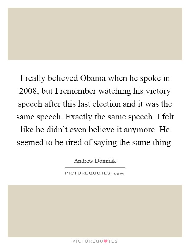 I really believed Obama when he spoke in 2008, but I remember watching his victory speech after this last election and it was the same speech. Exactly the same speech. I felt like he didn't even believe it anymore. He seemed to be tired of saying the same thing. Picture Quote #1