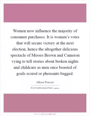Women now influence the majority of consumer purchases. It is women’s votes that will secure victory at the next election, hence the altogether delicious spectacle of Messrs Brown and Cameron vying to tell stories about broken nights and childcare as men once boasted of goals scored or pheasants bagged Picture Quote #1