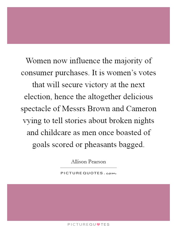 Women now influence the majority of consumer purchases. It is women's votes that will secure victory at the next election, hence the altogether delicious spectacle of Messrs Brown and Cameron vying to tell stories about broken nights and childcare as men once boasted of goals scored or pheasants bagged. Picture Quote #1
