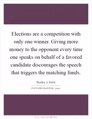 Elections are a competition with only one winner. Giving more money to the opponent every time one speaks on behalf of a favored candidate discourages the speech that triggers the matching funds Picture Quote #1