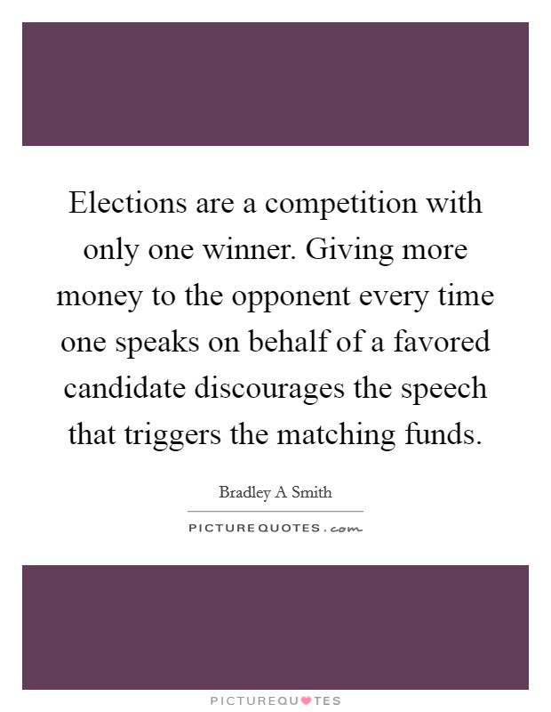 Elections are a competition with only one winner. Giving more money to the opponent every time one speaks on behalf of a favored candidate discourages the speech that triggers the matching funds. Picture Quote #1