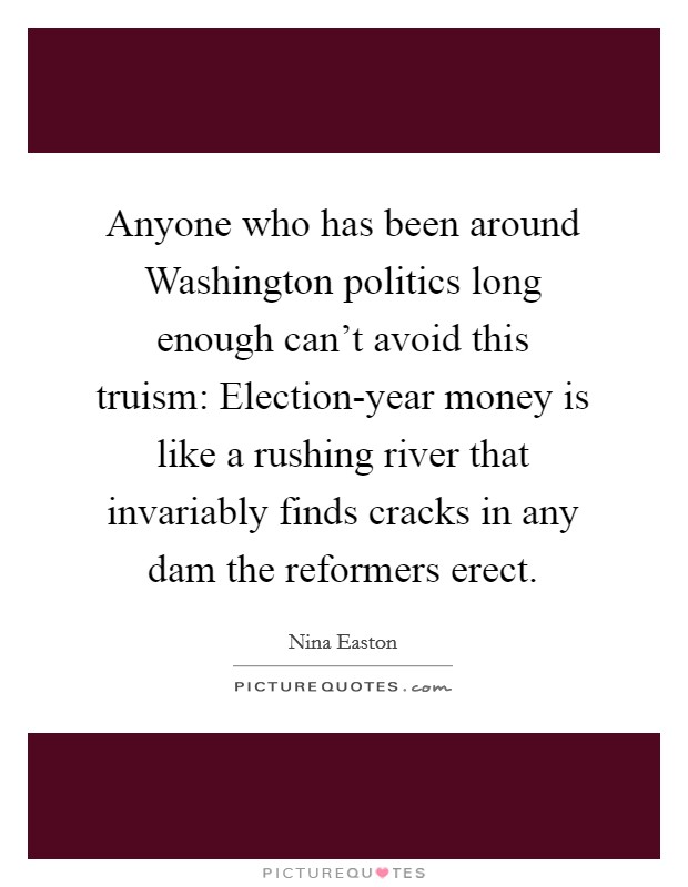 Anyone who has been around Washington politics long enough can't avoid this truism: Election-year money is like a rushing river that invariably finds cracks in any dam the reformers erect. Picture Quote #1