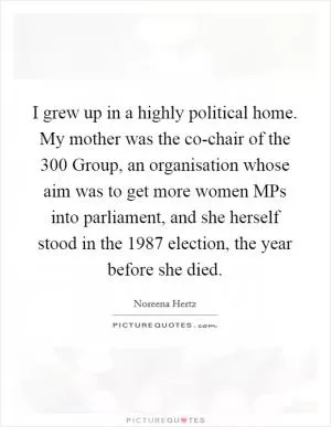 I grew up in a highly political home. My mother was the co-chair of the 300 Group, an organisation whose aim was to get more women MPs into parliament, and she herself stood in the 1987 election, the year before she died Picture Quote #1