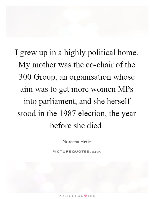 I grew up in a highly political home. My mother was the co-chair of the 300 Group, an organisation whose aim was to get more women MPs into parliament, and she herself stood in the 1987 election, the year before she died. Picture Quote #1
