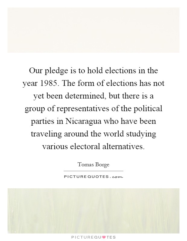 Our pledge is to hold elections in the year 1985. The form of elections has not yet been determined, but there is a group of representatives of the political parties in Nicaragua who have been traveling around the world studying various electoral alternatives. Picture Quote #1
