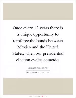 Once every 12 years there is a unique opportunity to reinforce the bonds between Mexico and the United States, when our presidential election cycles coincide Picture Quote #1