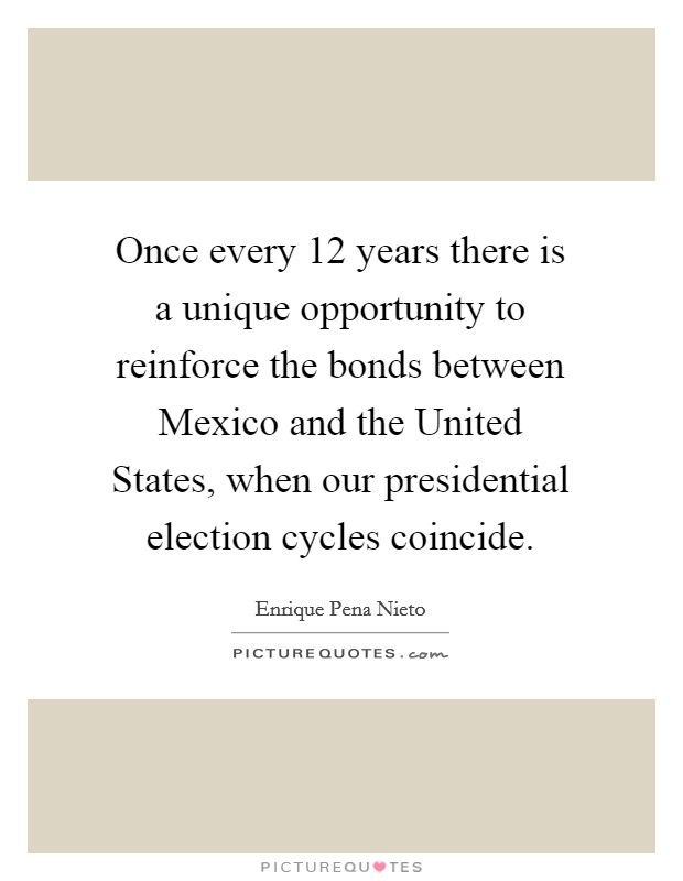 Once every 12 years there is a unique opportunity to reinforce the bonds between Mexico and the United States, when our presidential election cycles coincide. Picture Quote #1