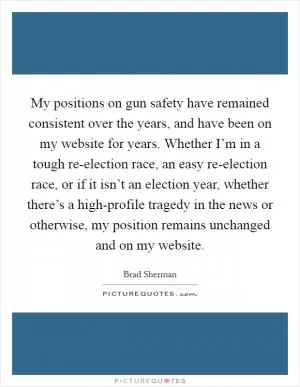 My positions on gun safety have remained consistent over the years, and have been on my website for years. Whether I’m in a tough re-election race, an easy re-election race, or if it isn’t an election year, whether there’s a high-profile tragedy in the news or otherwise, my position remains unchanged and on my website Picture Quote #1
