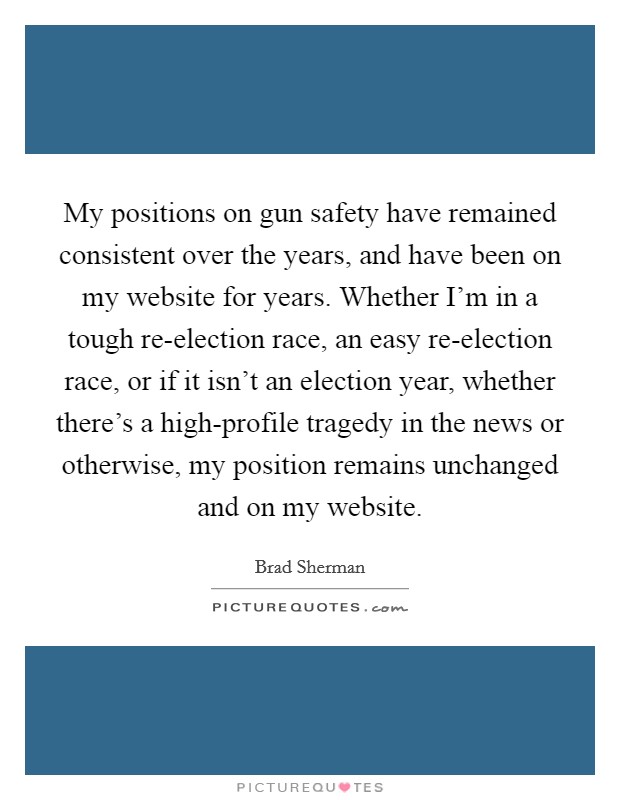 My positions on gun safety have remained consistent over the years, and have been on my website for years. Whether I'm in a tough re-election race, an easy re-election race, or if it isn't an election year, whether there's a high-profile tragedy in the news or otherwise, my position remains unchanged and on my website. Picture Quote #1