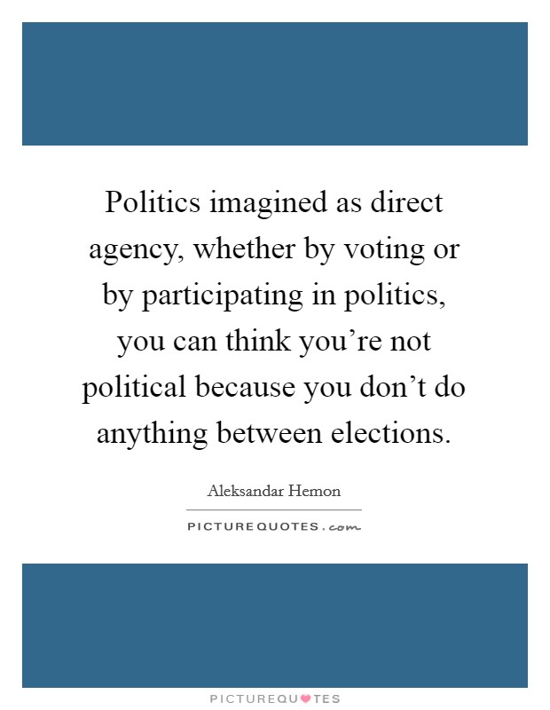 Politics imagined as direct agency, whether by voting or by participating in politics, you can think you're not political because you don't do anything between elections. Picture Quote #1