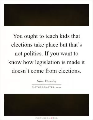 You ought to teach kids that elections take place but that’s not politics. If you want to know how legislation is made it doesn’t come from elections Picture Quote #1