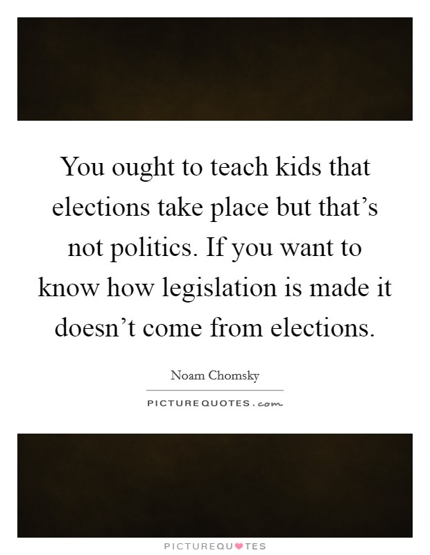 You ought to teach kids that elections take place but that's not politics. If you want to know how legislation is made it doesn't come from elections. Picture Quote #1