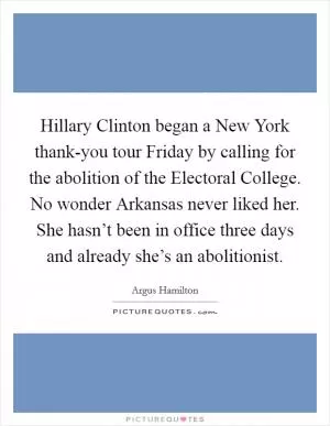 Hillary Clinton began a New York thank-you tour Friday by calling for the abolition of the Electoral College. No wonder Arkansas never liked her. She hasn’t been in office three days and already she’s an abolitionist Picture Quote #1