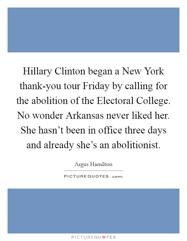 Hillary Clinton began a New York thank-you tour Friday by calling for the abolition of the Electoral College. No wonder Arkansas never liked her. She hasn't been in office three days and already she's an abolitionist. Picture Quote #1