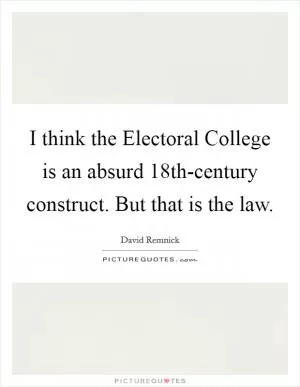 I think the Electoral College is an absurd 18th-century construct. But that is the law Picture Quote #1