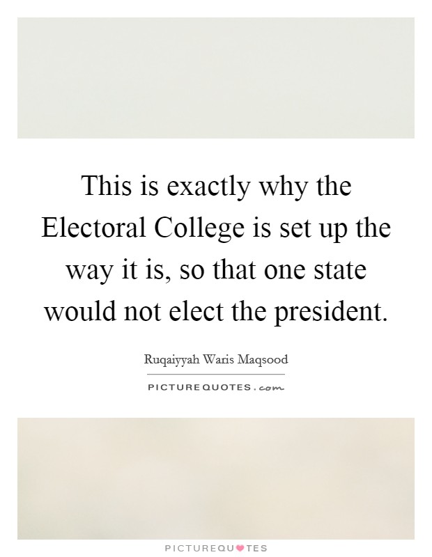 This is exactly why the Electoral College is set up the way it is, so that one state would not elect the president. Picture Quote #1