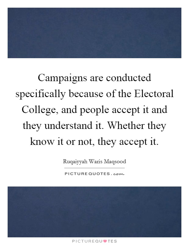 Campaigns are conducted specifically because of the Electoral College, and people accept it and they understand it. Whether they know it or not, they accept it. Picture Quote #1