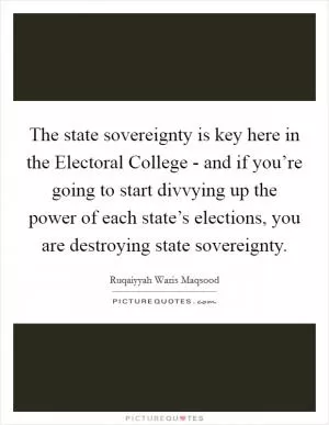 The state sovereignty is key here in the Electoral College - and if you’re going to start divvying up the power of each state’s elections, you are destroying state sovereignty Picture Quote #1