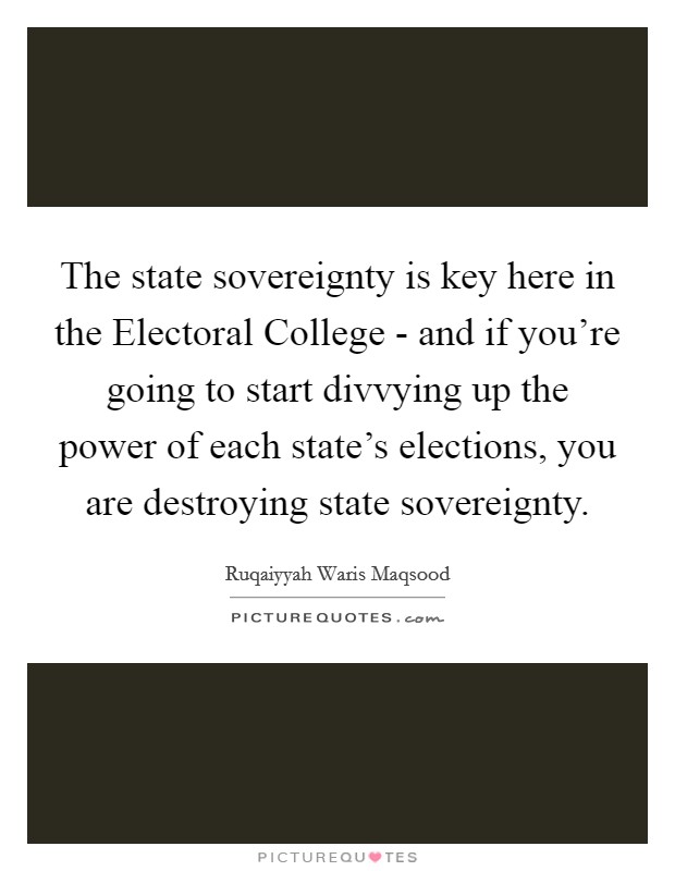 The state sovereignty is key here in the Electoral College - and if you're going to start divvying up the power of each state's elections, you are destroying state sovereignty. Picture Quote #1