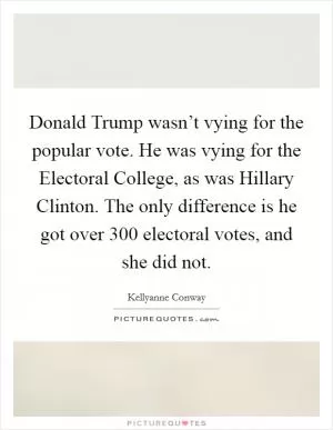 Donald Trump wasn’t vying for the popular vote. He was vying for the Electoral College, as was Hillary Clinton. The only difference is he got over 300 electoral votes, and she did not Picture Quote #1