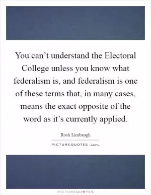 You can’t understand the Electoral College unless you know what federalism is, and federalism is one of these terms that, in many cases, means the exact opposite of the word as it’s currently applied Picture Quote #1