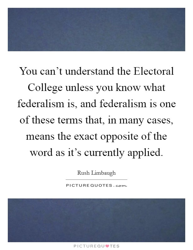 You can't understand the Electoral College unless you know what federalism is, and federalism is one of these terms that, in many cases, means the exact opposite of the word as it's currently applied. Picture Quote #1