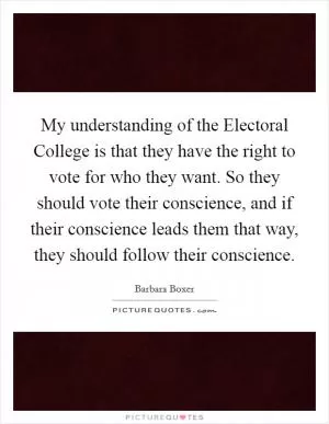 My understanding of the Electoral College is that they have the right to vote for who they want. So they should vote their conscience, and if their conscience leads them that way, they should follow their conscience Picture Quote #1