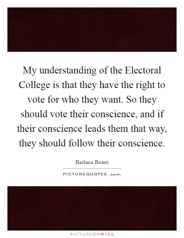 My understanding of the Electoral College is that they have the right to vote for who they want. So they should vote their conscience, and if their conscience leads them that way, they should follow their conscience. Picture Quote #1