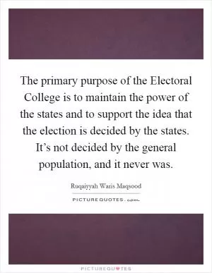 The primary purpose of the Electoral College is to maintain the power of the states and to support the idea that the election is decided by the states. It’s not decided by the general population, and it never was Picture Quote #1