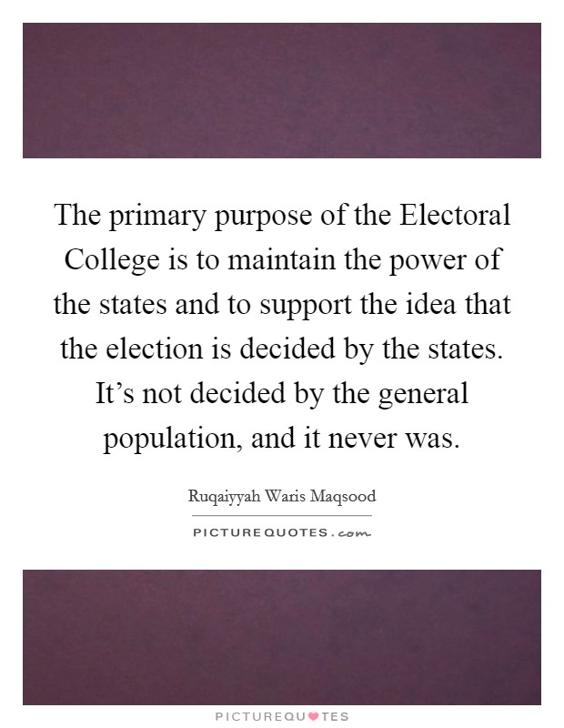 The primary purpose of the Electoral College is to maintain the power of the states and to support the idea that the election is decided by the states. It's not decided by the general population, and it never was. Picture Quote #1
