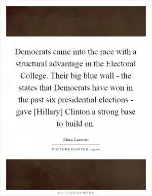 Democrats came into the race with a structural advantage in the Electoral College. Their big blue wall - the states that Democrats have won in the past six presidential elections - gave [Hillary] Clinton a strong base to build on Picture Quote #1
