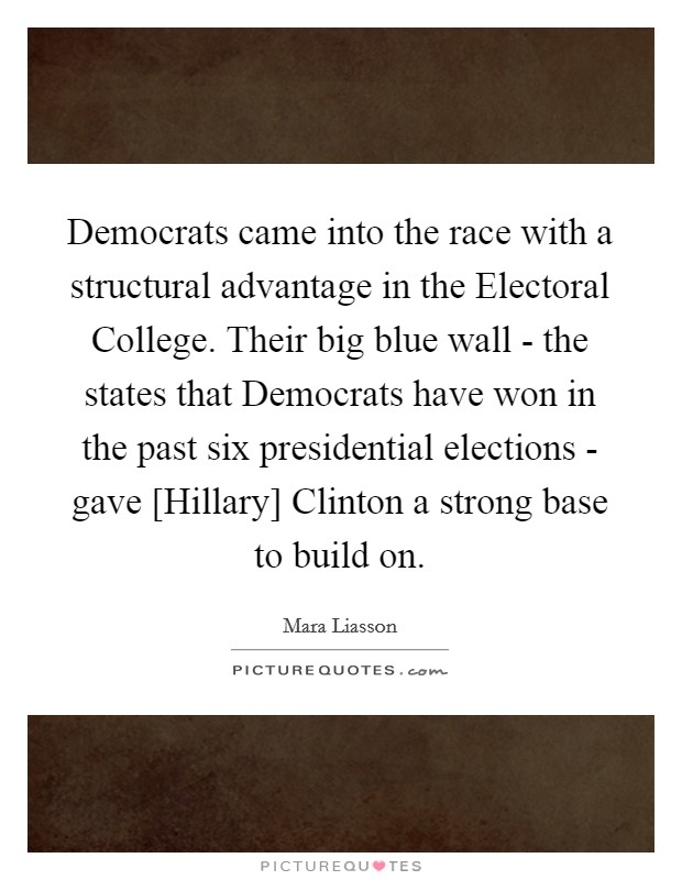 Democrats came into the race with a structural advantage in the Electoral College. Their big blue wall - the states that Democrats have won in the past six presidential elections - gave [Hillary] Clinton a strong base to build on. Picture Quote #1