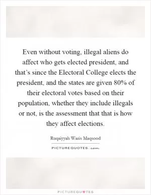 Even without voting, illegal aliens do affect who gets elected president, and that’s since the Electoral College elects the president, and the states are given 80% of their electoral votes based on their population, whether they include illegals or not, is the assessment that that is how they affect elections Picture Quote #1