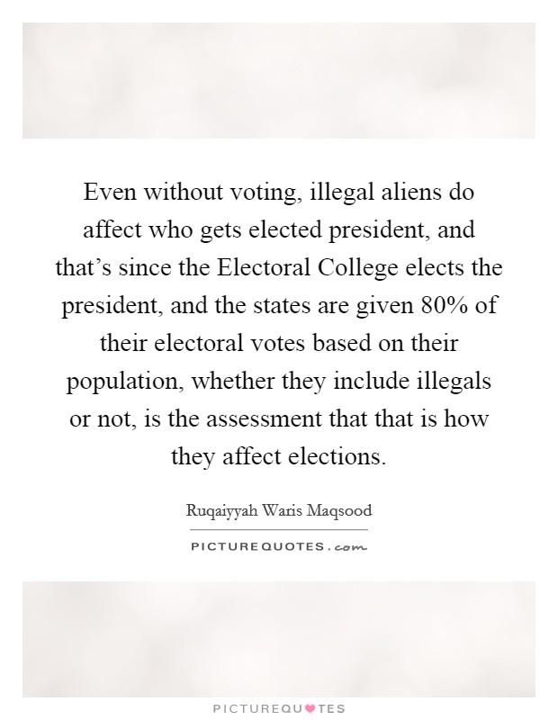 Even without voting, illegal aliens do affect who gets elected president, and that's since the Electoral College elects the president, and the states are given 80% of their electoral votes based on their population, whether they include illegals or not, is the assessment that that is how they affect elections. Picture Quote #1