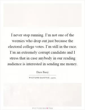 I never stop running. I’m not one of the weenies who drop out just because the electoral college votes. I’m still in the race. I’m an extremely corrupt candidate and I stress that in case anybody in our reading audience is interested in sending me money Picture Quote #1