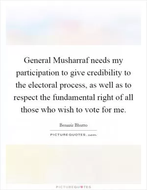 General Musharraf needs my participation to give credibility to the electoral process, as well as to respect the fundamental right of all those who wish to vote for me Picture Quote #1
