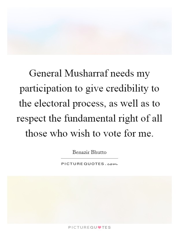 General Musharraf needs my participation to give credibility to the electoral process, as well as to respect the fundamental right of all those who wish to vote for me. Picture Quote #1