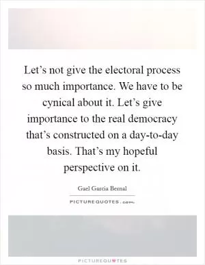 Let’s not give the electoral process so much importance. We have to be cynical about it. Let’s give importance to the real democracy that’s constructed on a day-to-day basis. That’s my hopeful perspective on it Picture Quote #1