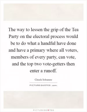 The way to lessen the grip of the Tea Party on the electoral process would be to do what a handful have done and have a primary where all voters, members of every party, can vote, and the top two vote-getters then enter a runoff Picture Quote #1
