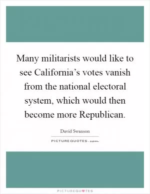 Many militarists would like to see California’s votes vanish from the national electoral system, which would then become more Republican Picture Quote #1