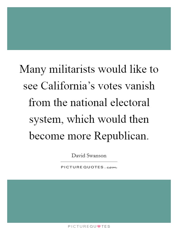 Many militarists would like to see California's votes vanish from the national electoral system, which would then become more Republican. Picture Quote #1