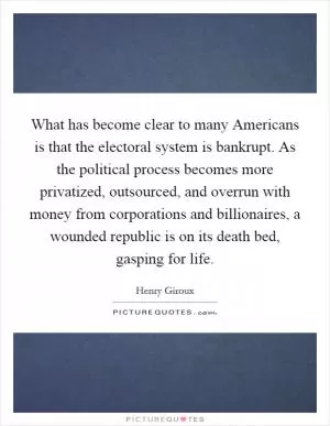 What has become clear to many Americans is that the electoral system is bankrupt. As the political process becomes more privatized, outsourced, and overrun with money from corporations and billionaires, a wounded republic is on its death bed, gasping for life Picture Quote #1