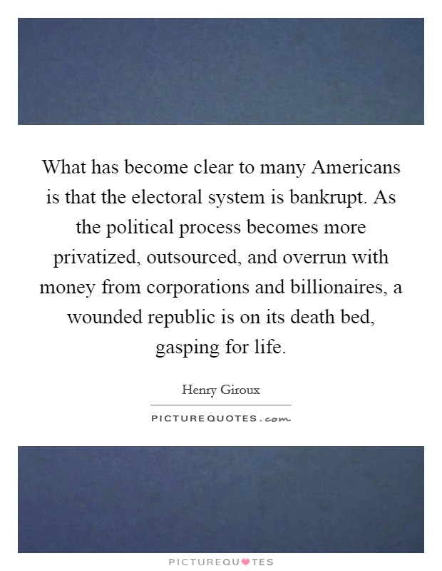 What has become clear to many Americans is that the electoral system is bankrupt. As the political process becomes more privatized, outsourced, and overrun with money from corporations and billionaires, a wounded republic is on its death bed, gasping for life. Picture Quote #1