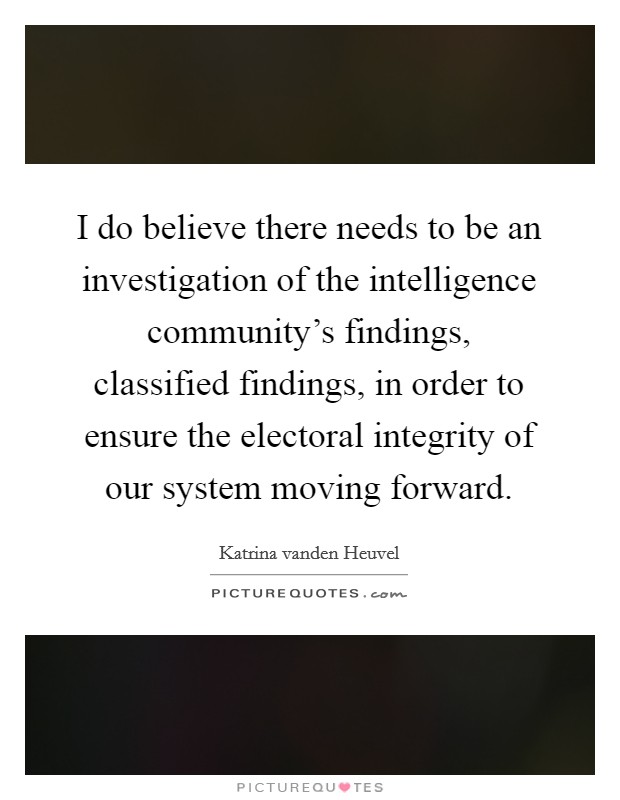 I do believe there needs to be an investigation of the intelligence community's findings, classified findings, in order to ensure the electoral integrity of our system moving forward. Picture Quote #1