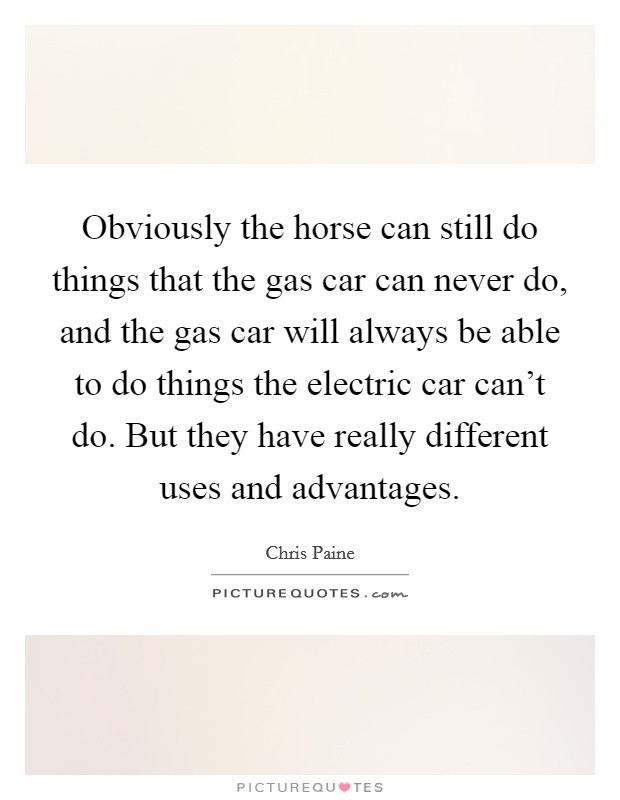 Obviously the horse can still do things that the gas car can never do, and the gas car will always be able to do things the electric car can't do. But they have really different uses and advantages. Picture Quote #1