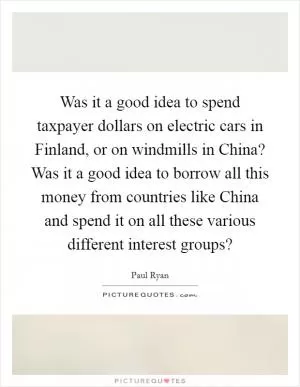 Was it a good idea to spend taxpayer dollars on electric cars in Finland, or on windmills in China? Was it a good idea to borrow all this money from countries like China and spend it on all these various different interest groups? Picture Quote #1