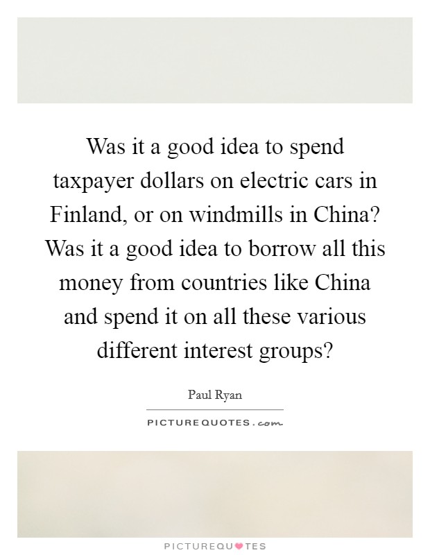 Was it a good idea to spend taxpayer dollars on electric cars in Finland, or on windmills in China? Was it a good idea to borrow all this money from countries like China and spend it on all these various different interest groups? Picture Quote #1