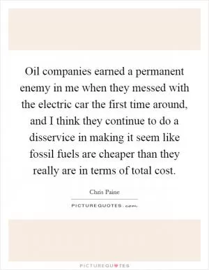 Oil companies earned a permanent enemy in me when they messed with the electric car the first time around, and I think they continue to do a disservice in making it seem like fossil fuels are cheaper than they really are in terms of total cost Picture Quote #1